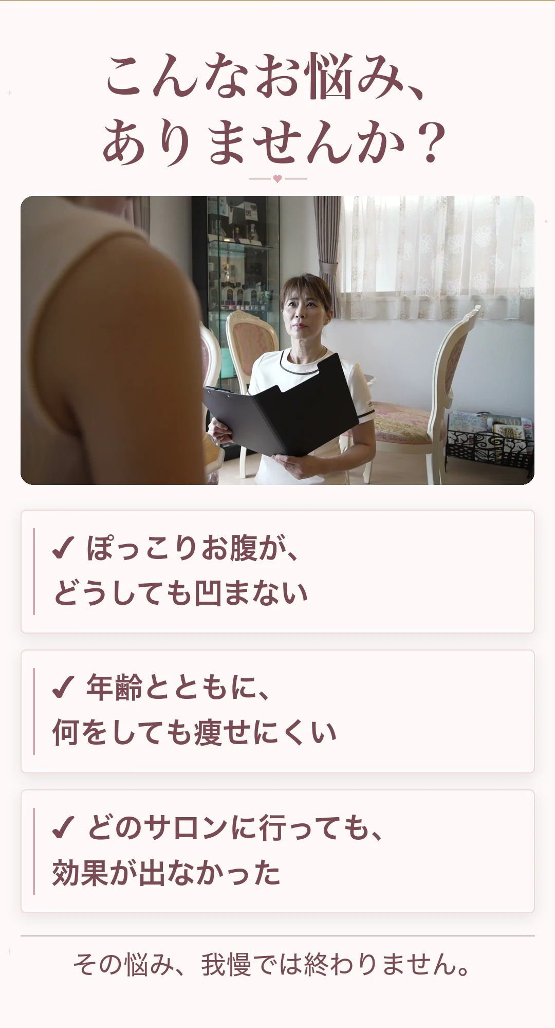 こんなお悩み、ありませんか？ ぽっこりお腹が、どうしても凹まない／年齢とともに、何をしても痩せにくい／どのサロンに行っても、効果が出なかった