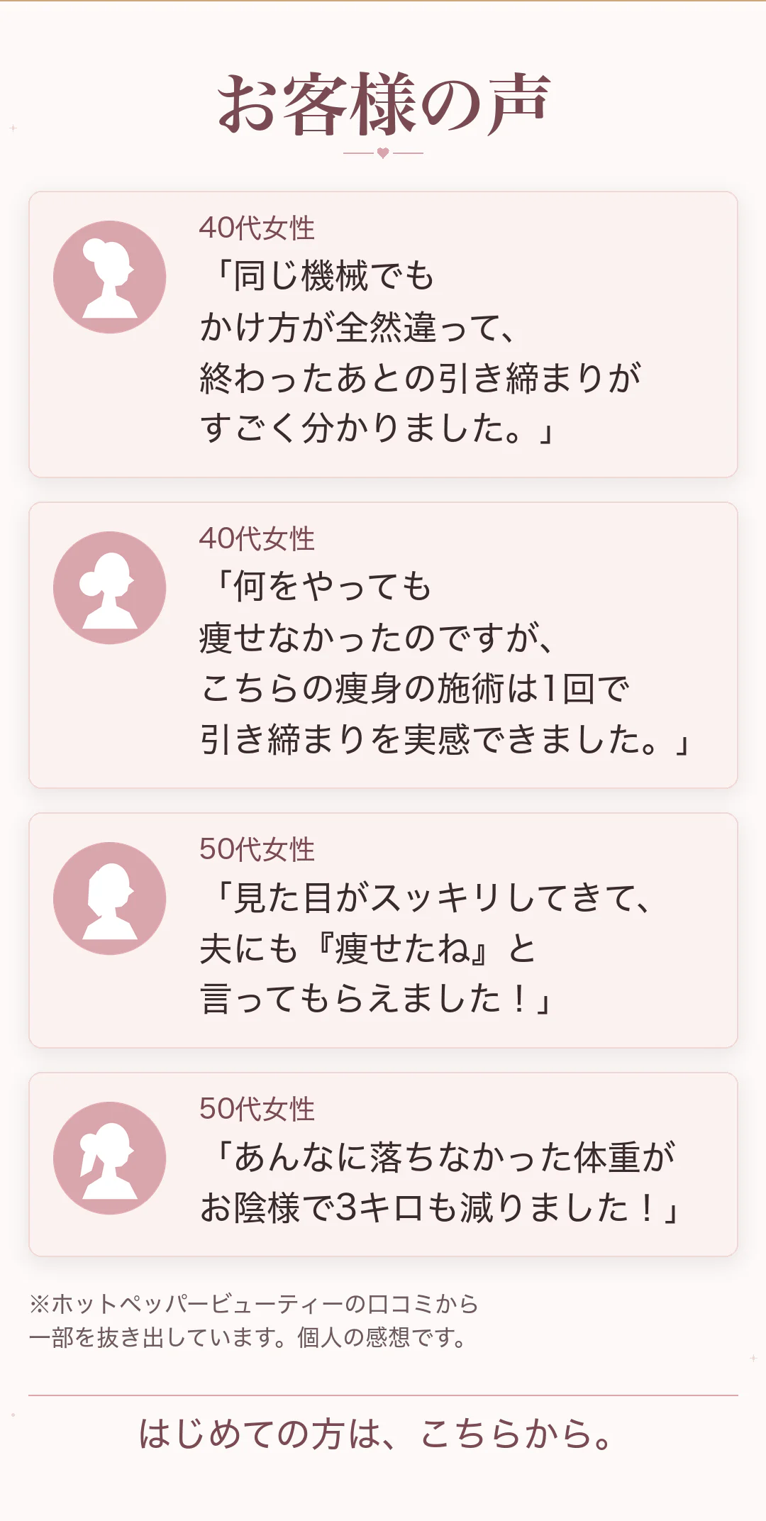 お客様の声 40代女性「同じ機械でもかけ方が全然違って、終わったあとの引き締まりがすごく分かりました。」40代女性「何をやっても痩せなかったのですが、こちらの痩身の施術は1回で引き締まりを実感できました。」50代女性「見た目がスッキリしてきて、夫にも『痩せたね』と言ってもらえました！」50代女性「あんなに落ちなかった体重がお陰様で3キロも減りました！」※ホットペッパービューティーの口コミから一部を抜き出しています。個人の感想です。